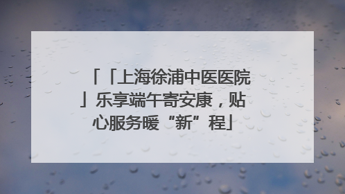 「上海徐浦中医医院」乐享端午寄安康，贴心服务暖“新”程