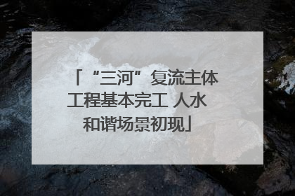 “三河”复流主体工程基本完工 人水和谐场景初现
