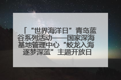 “世界海洋日”青岛蓝谷系列活动——国家深海基地管理中心“蛟龙入海 逐梦深蓝”主题开放日活动成功举办