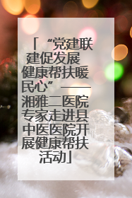 “党建联建促发展 健康帮扶暖民心”——湘雅二医院专家走进县中医医院开展健康帮扶活动