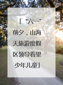 “六一”前夕，山海天旅游度假区领导看望少年儿童