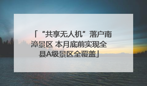 “共享无人机”落户南漳景区 本月底前实现全县A级景区全覆盖