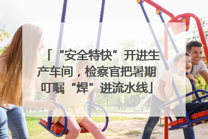 “安全特快”开进生产车间，检察官把暑期叮嘱“焊”进流水线
