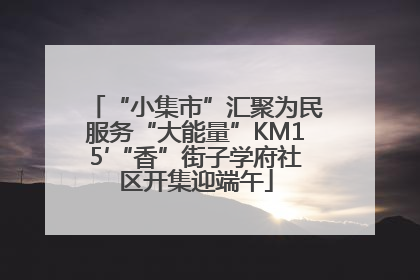 “小集市”汇聚为民服务“大能量”KM15′“香”街子学府社区开集迎端午