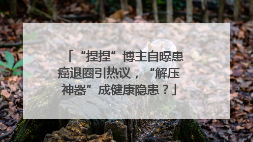 “捏捏”博主自曝患癌退圈引热议，“解压神器”成健康隐患？