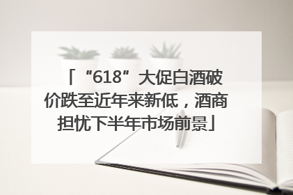 “618”大促白酒破价跌至近年来新低，酒商担忧下半年市场前景