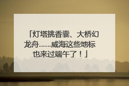 灯塔挑香囊、大桥幻龙舟……威海这些地标也来过端午了！