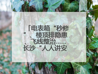 电表箱“秒修”、楼顶排隐患、飞线整治……长沙“人人讲安全”动真格！