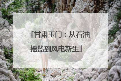 甘肃玉门：从石油摇篮到风电新生