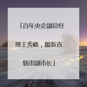 百年央企副总经理王秀峰，履新直辖市副市长