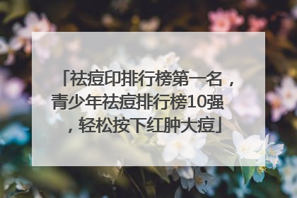祛痘印排行榜第一名，青少年祛痘排行榜10强，轻松按下红肿大痘