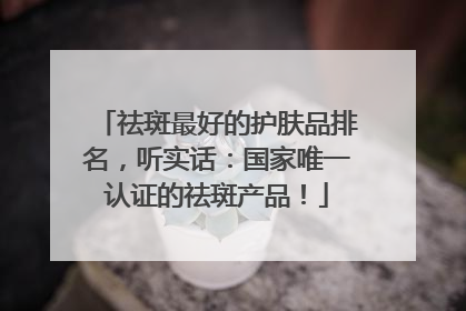 祛斑最好的护肤品排名，听实话：国家唯一认证的祛斑产品！