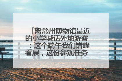 离常州博物馆最近的小学喊话外地游客：这个端午我们错峰看展，这份参观任务单赶快收藏
