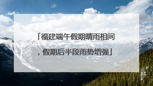 福建端午假期晴雨相间，假期后半段雨势增强