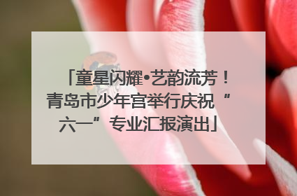 童星闪耀•艺韵流芳！青岛市少年宫举行庆祝“六一”专业汇报演出