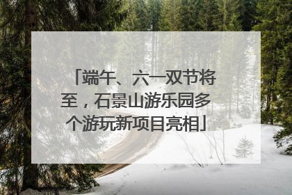 端午、六一双节将至，石景山游乐园多个游玩新项目亮相