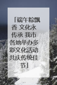 端午粽飘香 文化永传承 我市各地举办多彩文化活动共庆传统佳节