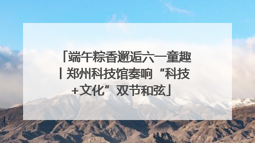 端午粽香邂逅六一童趣丨郑州科技馆奏响“科技+文化”双节和弦