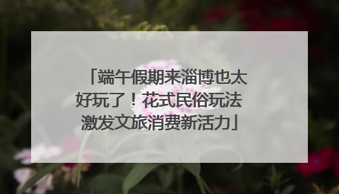 端午假期来淄博也太好玩了！花式民俗玩法激发文旅消费新活力