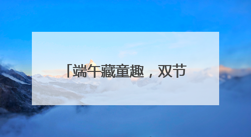 端午藏童趣，双节绘童梦 宜宾教工幼儿园开展端午暨六一亲子游园活动