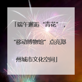 端午邂逅“青花”，“移动博物馆”点亮郑州城市文化空间