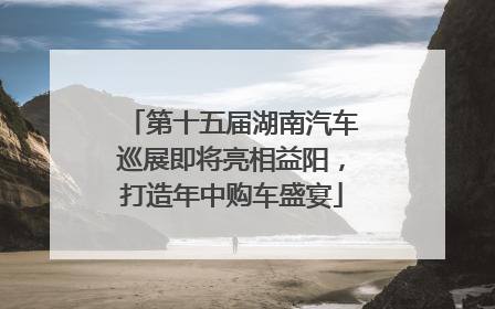 第十五届湖南汽车巡展即将亮相益阳，打造年中购车盛宴