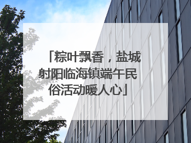 粽叶飘香，盐城射阳临海镇端午民俗活动暖人心