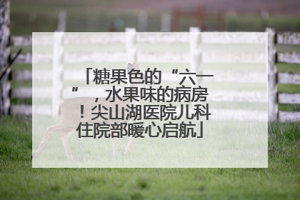 糖果色的“六一”，水果味的病房！尖山湖医院儿科住院部暖心启航