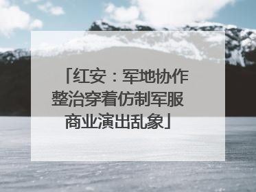 红安：军地协作整治穿着仿制军服商业演出乱象