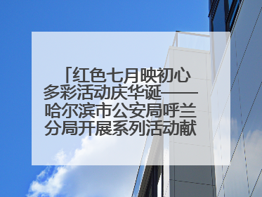 红色七月映初心 多彩活动庆华诞——哈尔滨市公安局呼兰分局开展系列活动献礼党的生日