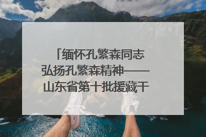 缅怀孔繁森同志 弘扬孔繁森精神——山东省第十批援藏干部人才清明节前到岗巴县开展党性教育