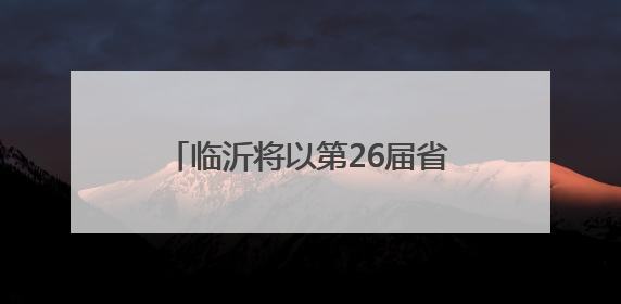 临沂将以第26届省运会为契机 不断提升城市现代化水平