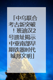 中乌联合考古新突破！班迪汉2号遗址揭示中亚南部早期铁器时代城邦文明