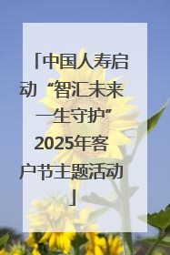 中国人寿启动“智汇未来 一生守护”2025年客户节主题活动