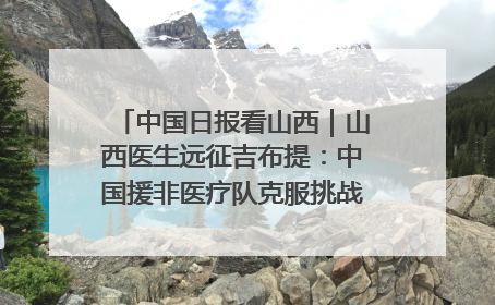 中国日报看山西｜山西医生远征吉布提：中国援非医疗队克服挑战救助非洲患者