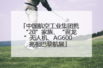 中国航空工业集团携“20”家族、“翼龙”无人机、AG600亮相巴黎航展