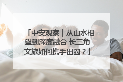 中安观察｜从山水相望到深度融合 长三角文旅如何携手出圈？