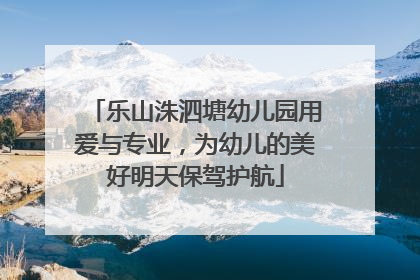 乐山洙泗塘幼儿园用爱与专业，为幼儿的美好明天保驾护航