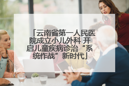 云南省第一人民医院成立小儿外科 开启儿童疾病诊治“系统作战”新时代