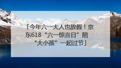 今年六一大人也放假！京东618“六一惊喜日”陪“大小孩”一起过节