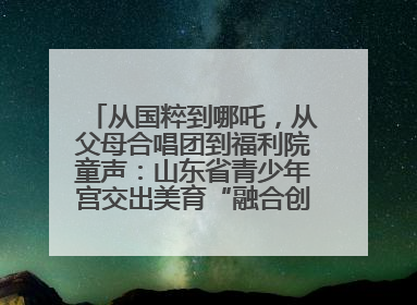 从国粹到哪吒，从父母合唱团到福利院童声：山东省青少年宫交出美育“融合创新”答卷