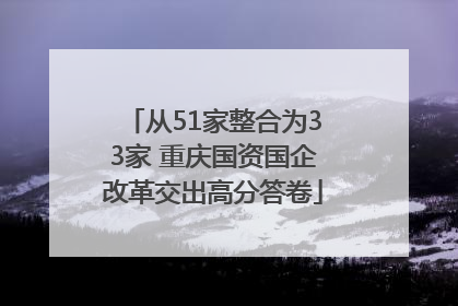 从51家整合为33家 重庆国资国企改革交出高分答卷