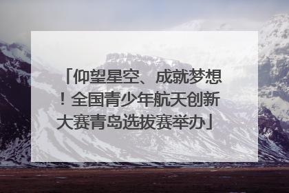 仰望星空、成就梦想！全国青少年航天创新大赛青岛选拔赛举办