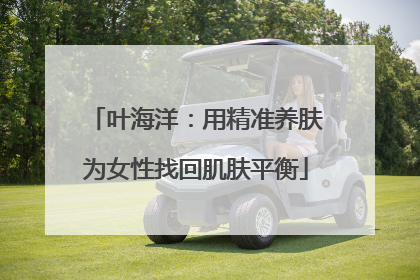 叶海洋：用精准养肤为女性找回肌肤平衡