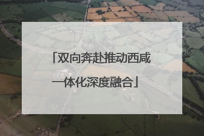 双向奔赴推动西咸一体化深度融合