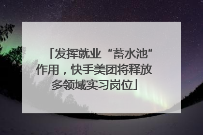 发挥就业“蓄水池”作用，快手美团将释放多领域实习岗位