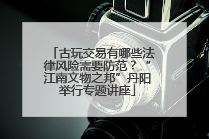 古玩交易有哪些法律风险需要防范？“江南文物之邦”丹阳举行专题讲座