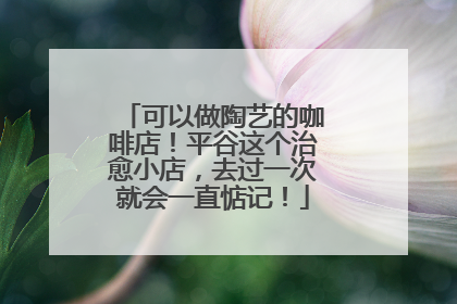 可以做陶艺的咖啡店！平谷这个治愈小店，去过一次就会一直惦记！