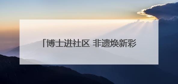 博士进社区 非遗焕新彩——四川大学携手社区开展文化遗产日特别活动