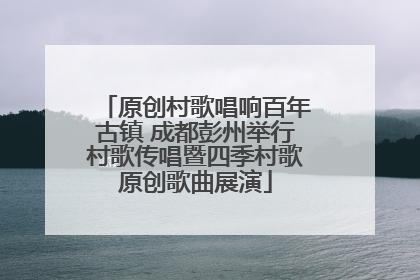 原创村歌唱响百年古镇 成都彭州举行村歌传唱暨四季村歌原创歌曲展演